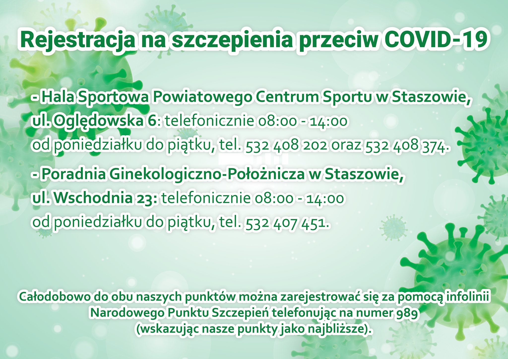 Plakat: Samodzielny Publiczny Zespół Zakładów Opieki Zdrowotnej w Staszowie informuje, że  rejestracja na szczepienia przeciw COVID-19  w Punkcie Szczepień Powszechnych – Hala Sportowa Powiatowego Centrum Sportu w Staszowie ul. Oględowska 6 odbywa się telefonicznie w godzinach 8-14 od poniedziałku do piątku: tel. 532 408 202 oraz 532 408 374  rejestracja do punktu szczepień w Punkcie Szczepień – Poradnia Ginekologiczno-Położnicza w Staszowie ul. Wschodnia 23 odbywa się telefonicznie w godzinach 8-14 od poniedziałku do piątku: tel. 532 407 451  Całodobowo do obu naszych punktów można zarejestrować się za pomocą infolinii Narodowego Punktu Szczepień telefonując na  numer 989 (wskazując nasze punkty jako najbliższe).